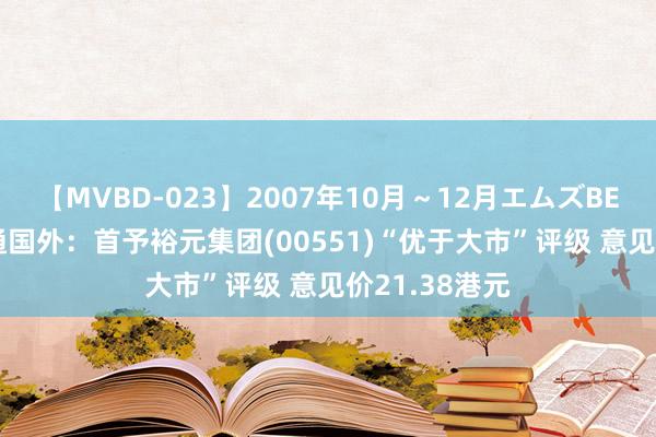 【MVBD-023】2007年10月～12月エムズBEST4時間 海通国外：首予裕元集团(00551)“优于大市”评级 意见价21.38港元