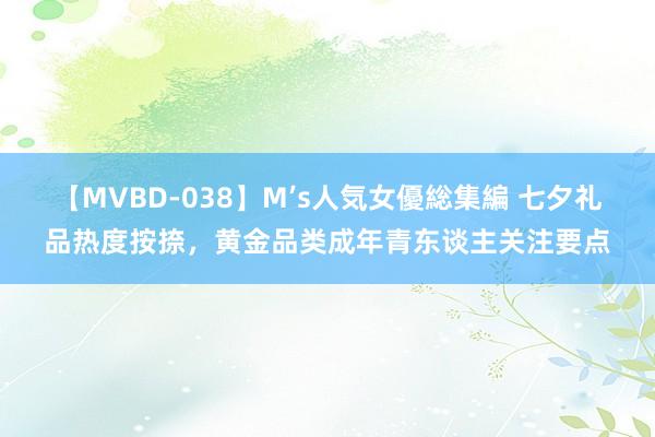 【MVBD-038】M’s人気女優総集編 七夕礼品热度按捺，黄金品类成年青东谈主关注要点