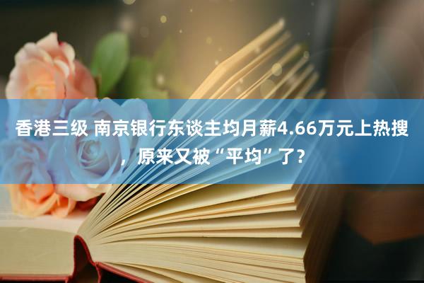 香港三级 南京银行东谈主均月薪4.66万元上热搜，原来又被“平均”了？