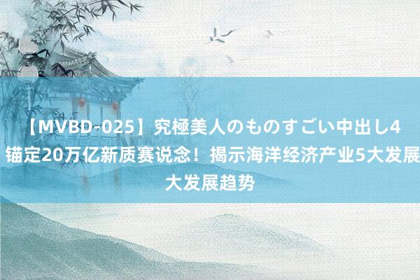 【MVBD-025】究極美人のものすごい中出し4時間 锚定20万亿新质赛说念！揭示海洋经济产业5大发展趋势