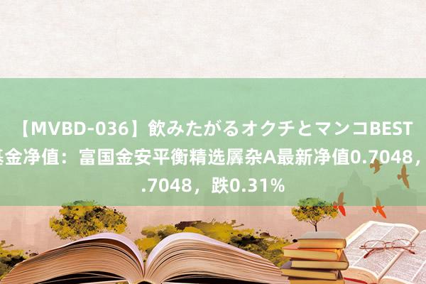 【MVBD-036】飲みたがるオクチとマンコBEST 8月9日基金净值：富国金安平衡精选羼杂A最新净值0.7048，跌0.31%