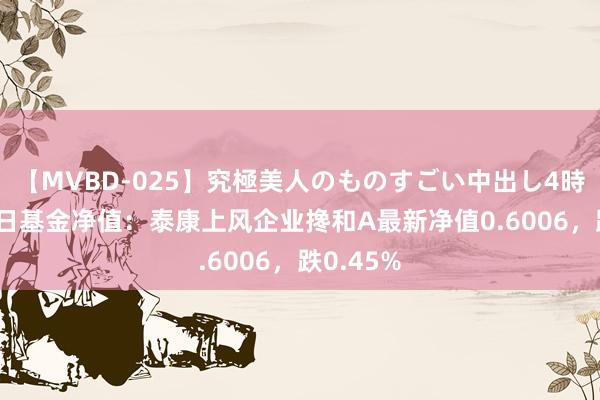 【MVBD-025】究極美人のものすごい中出し4時間 8月9日基金净值：泰康上风企业搀和A最新净值0.6006，跌0.45%