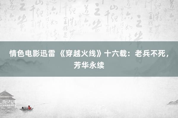 情色电影迅雷 《穿越火线》十六载：老兵不死，芳华永续