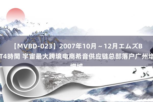 【MVBD-023】2007年10月～12月エムズBEST4時間 宇宙最大跨境电商希音供应链总部落户广州增城