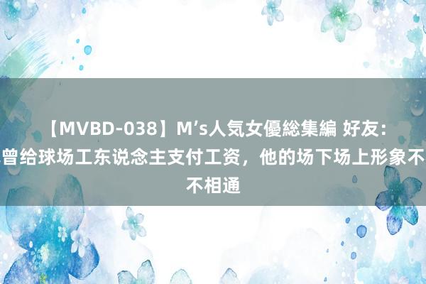 【MVBD-038】M’s人気女優総集編 好友：佩佩曾给球场工东说念主支付工资，他的场下场上形象不相通