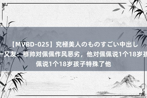 【MVBD-025】究極美人のものすごい中出し4時間 佩佩一又友：穆帅对佩佩作风恶劣，他对佩佩说1个18岁孩子特殊了他