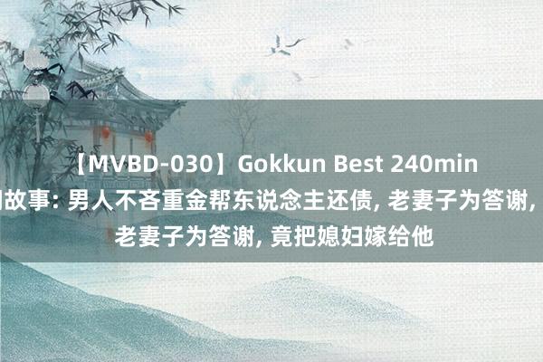 【MVBD-030】Gokkun Best 240min. 総勢12名 民间故事: 男人不吝重金帮东说念主还债， 老妻子为答谢， 竟把媳妇嫁给他