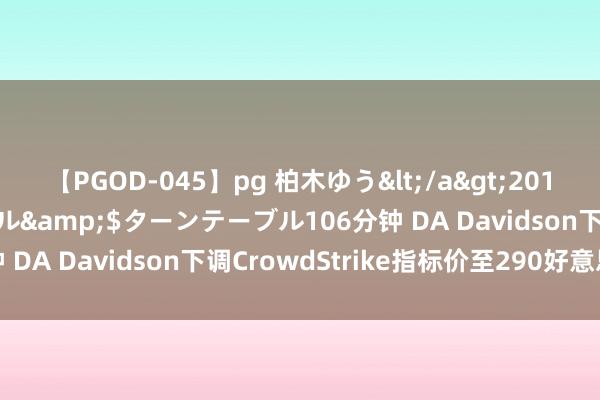 【PGOD-045】pg 柏木ゆう</a>2011-09-25ターンテーブル&$ターンテーブル106分钟 DA Davidson下调CrowdStrike指标价至290好意思元