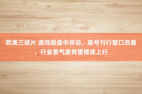 欧美三级片 游戏股盘中异动，版号刊行窗口改善，行业景气度有望捏续上行