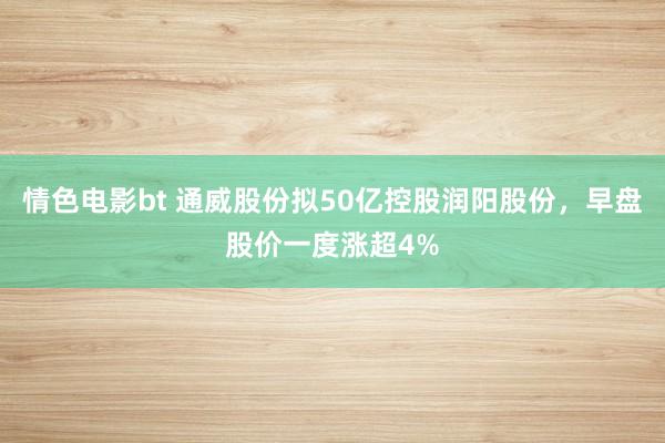 情色电影bt 通威股份拟50亿控股润阳股份，早盘股价一度涨超4%