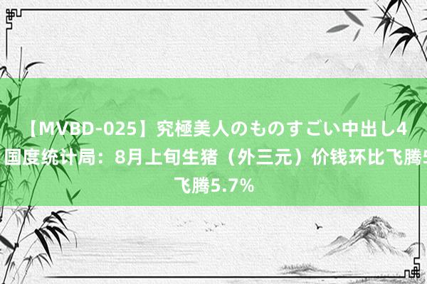 【MVBD-025】究極美人のものすごい中出し4時間 国度统计局：8月上旬生猪（外三元）价钱环比飞腾5.7%