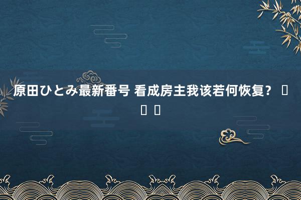 原田ひとみ最新番号 看成房主我该若何恢复？ ​​​