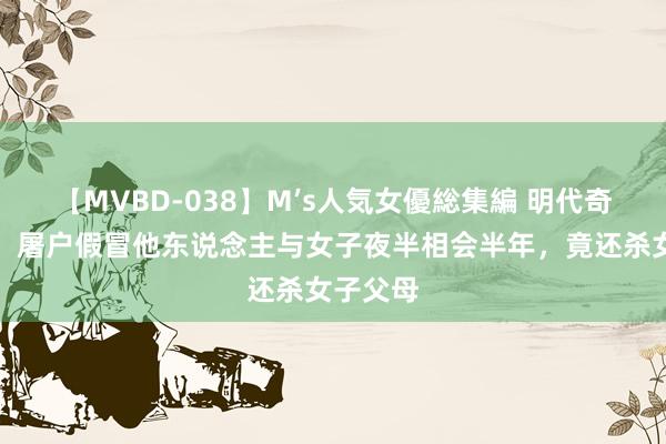 【MVBD-038】M’s人気女優総集編 明代奇案二十：屠户假冒他东说念主与女子夜半相会半年，竟还杀女子父母