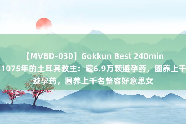 【MVBD-030】Gokkun Best 240min. 総勢12名 被判1075年的土耳其教主：藏6.9万颗避孕药，圈养上千名整容好意思女