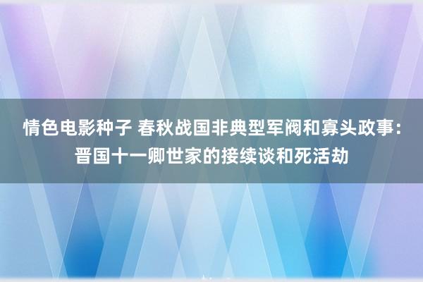 情色电影种子 春秋战国非典型军阀和寡头政事：晋国十一卿世家的接续谈和死活劫