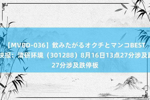 【MVBD-036】飲みたがるオクチとマンコBEST 异动快报：清研环境（301288）8月16日13点27分涉及跌停板