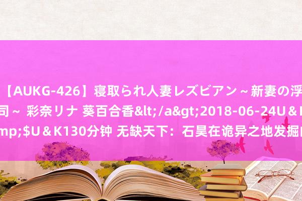 【AUKG-426】寝取られ人妻レズビアン～新妻の浮気相手は夫の上司～ 彩奈リナ 葵百合香</a>2018-06-24U＆K&$U＆K130分钟 无缺天下：石昊在诡异之地发掘的仙帝级至宝究竟是什么？