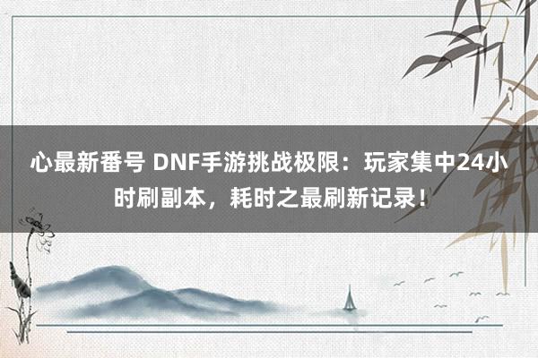 心最新番号 DNF手游挑战极限：玩家集中24小时刷副本，耗时之最刷新记录！