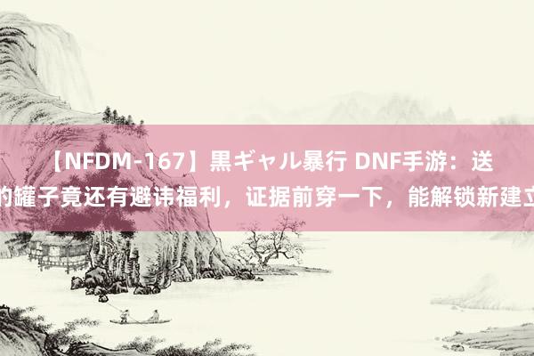 【NFDM-167】黒ギャル暴行 DNF手游：送的罐子竟还有避讳福利，证据前穿一下，能解锁新建立