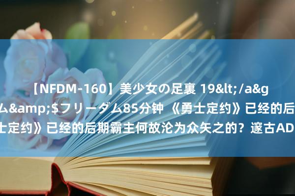 【NFDM-160】美少女の足裏 19</a>2010-01-05フリーダム&$フリーダム85分钟 《勇士定约》已经的后期霸主何故沦为众矢之的？邃古AD勇士的绝路之谜