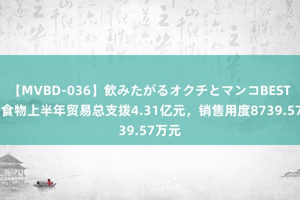 【MVBD-036】飲みたがるオクチとマンコBEST 品渥食物上半年贸易总支拨4.31亿元，销售用度8739.57万元