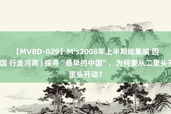 【MVBD-029】M’s2008年上半期総集編 因何中国 行走河南 | 探寻“最早的中国”，为何要从二里头开动？