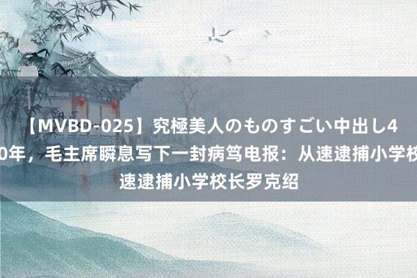 【MVBD-025】究極美人のものすごい中出し4時間 1950年，毛主席瞬息写下一封病笃电报：从速逮捕小学校长罗克绍