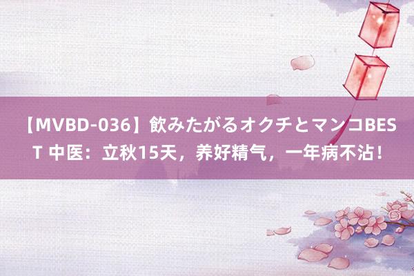 【MVBD-036】飲みたがるオクチとマンコBEST 中医：立秋15天，养好精气，一年病不沾！