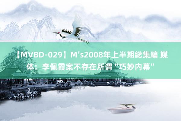 【MVBD-029】M’s2008年上半期総集編 媒体：李佩霞案不存在所谓“巧妙内幕”