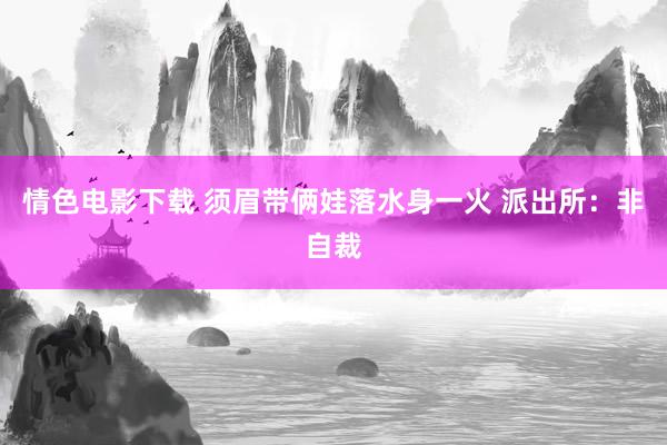 情色电影下载 须眉带俩娃落水身一火 派出所：非自裁