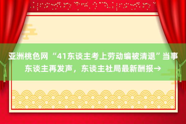 亚洲桃色网 “41东谈主考上劳动编被清退”当事东谈主再发声，东谈主社局最新酬报→