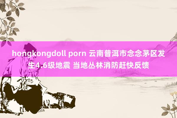 hongkongdoll porn 云南普洱市念念茅区发生4.6级地震 当地丛林消防赶快反馈