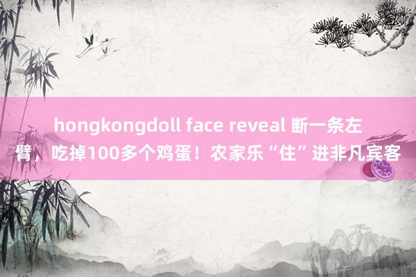 hongkongdoll face reveal 断一条左臂，吃掉100多个鸡蛋！农家乐“住”进非凡宾客