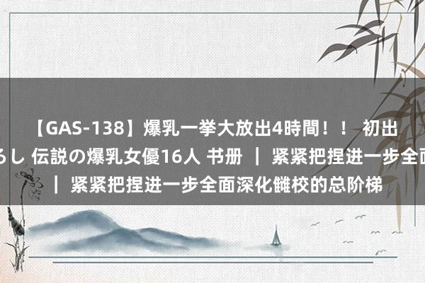 【GAS-138】爆乳一挙大放出4時間！！ 初出し！すべて撮り下ろし 伝説の爆乳女優16人 书册 ｜ 紧紧把捏进一步全面深化雠校的总阶梯