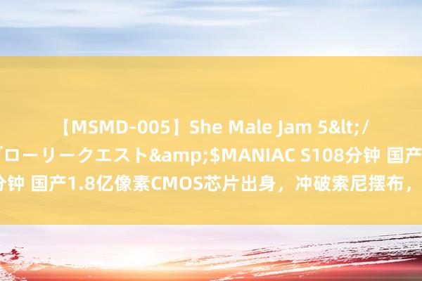 【MSMD-005】She Male Jam 5</a>2008-08-04グローリークエスト&$MANIAC S108分钟 国产1.8亿像素CMOS芯片出身，冲破索尼摆布，哄骗光刻拼接技能