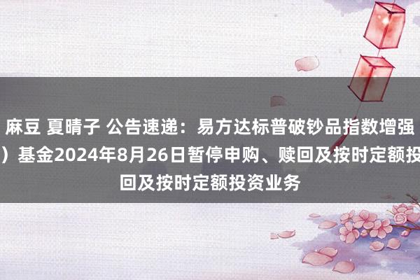 麻豆 夏晴子 公告速递：易方达标普破钞品指数增强（QDII）基金2024年8月26日暂停申购、赎回及按时定额投资业务