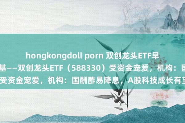 hongkongdoll porn 双创龙头ETF早资讯｜逢跌抢筹！硬科技宽基——双创龙头ETF（588330）受资金宠爱，机构：国酬酢易降息，A股科技成长有望崛起！