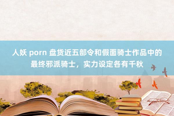 人妖 porn 盘货近五部令和假面骑士作品中的最终邪派骑士，实力设定各有千秋