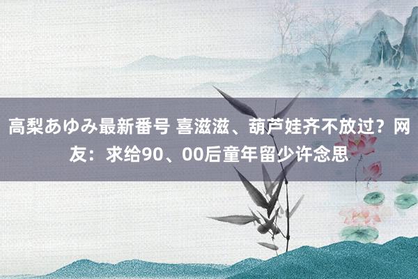 高梨あゆみ最新番号 喜滋滋、葫芦娃齐不放过？网友：求给90、00后童年留少许念思