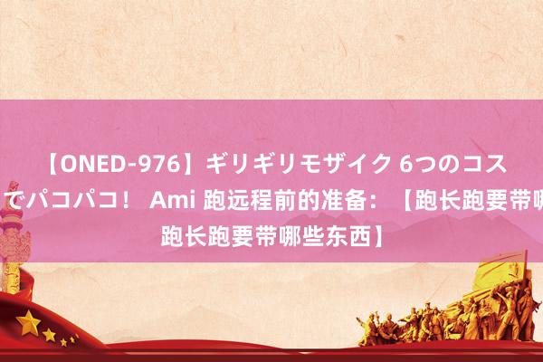 【ONED-976】ギリギリモザイク 6つのコスチュームでパコパコ！ Ami 跑远程前的准备：【跑长跑要带哪些东西】