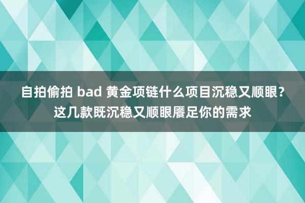 自拍偷拍 bad 黄金项链什么项目沉稳又顺眼？这几款既沉稳又顺眼餍足你的需求