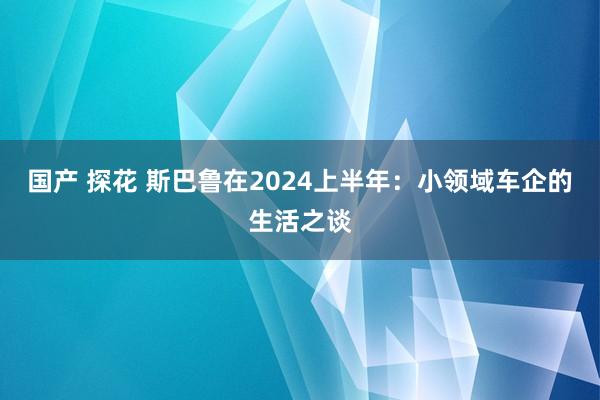 国产 探花 斯巴鲁在2024上半年：小领域车企的生活之谈