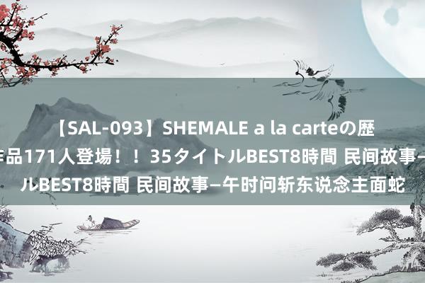 【SAL-093】SHEMALE a la carteの歴史 2008～2011 国内作品171人登場！！35タイトルBEST8時間 民间故事—午时问斩东说念主面蛇