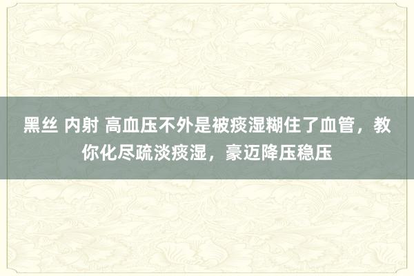 黑丝 内射 高血压不外是被痰湿糊住了血管，教你化尽疏淡痰湿，豪迈降压稳压