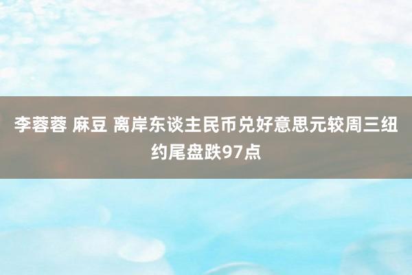 李蓉蓉 麻豆 离岸东谈主民币兑好意思元较周三纽约尾盘跌97点