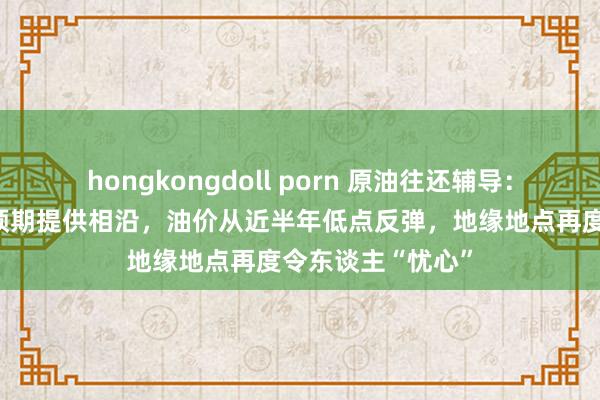 hongkongdoll porn 原油往还辅导：好意思联储降息预期提供相沿，油价从近半年低点反弹，地缘地点再度令东谈主“忧心”