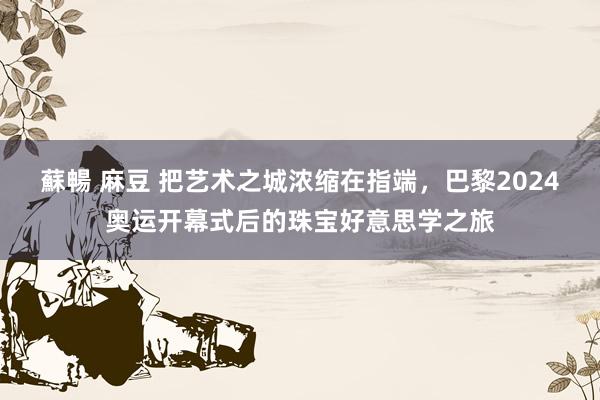 蘇暢 麻豆 把艺术之城浓缩在指端，巴黎2024奥运开幕式后的珠宝好意思学之旅