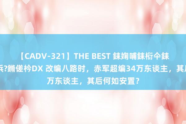 【CADV-321】THE BEST 銇婅哺銇椼仐銇俱仚銆?50浜?鏅傞枔DX 改编八路时，赤军超编34万东谈主，其后何如安置？