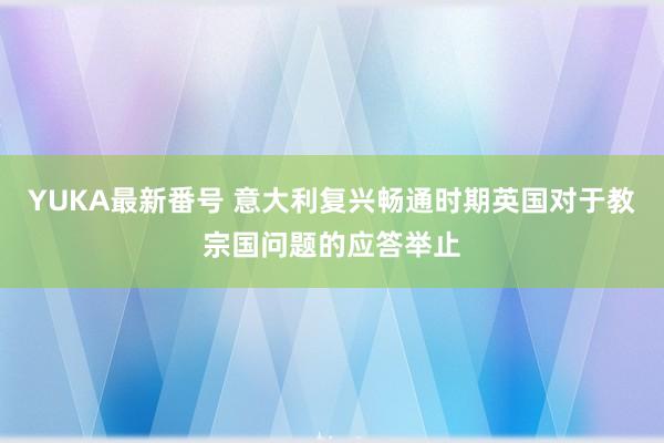 YUKA最新番号 意大利复兴畅通时期英国对于教宗国问题的应答举止