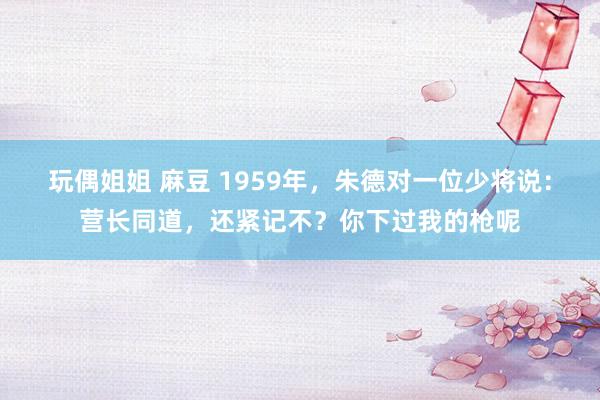 玩偶姐姐 麻豆 1959年，朱德对一位少将说：营长同道，还紧记不？你下过我的枪呢